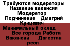 Требуются модераторы › Название вакансии ­ Модератор › Подчинение ­ Дмитрий Кунцевич › Минимальный оклад ­ 1 000 - Все города Работа » Вакансии   . Дагестан респ.